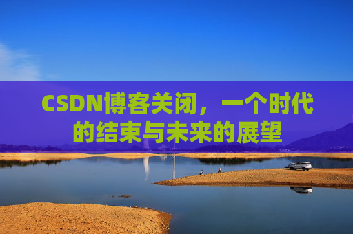 CSDN博客关闭,一个时代的结束与未来的展望 CSDN博客关闭,一个时代的结束与未来的展望
